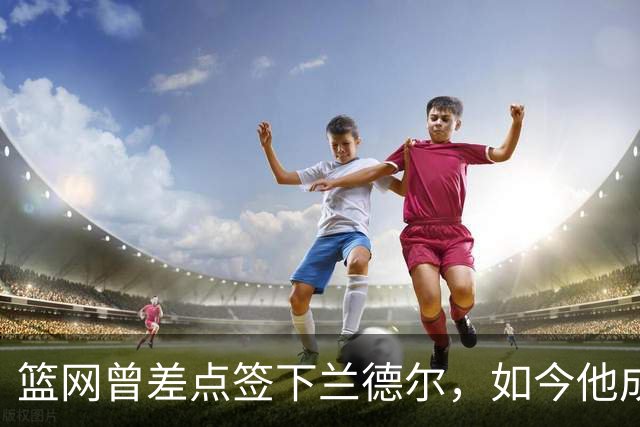 篮网曾差点签下兰德尔，如今他成球队新核心